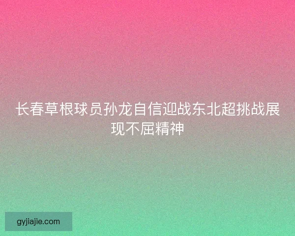 长春草根球员孙龙自信迎战东北超挑战展现不屈精神