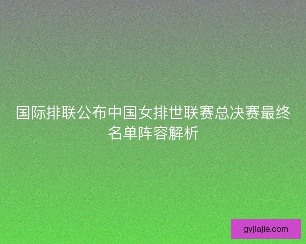 国际排联公布中国女排世联赛总决赛最终名单阵容解析