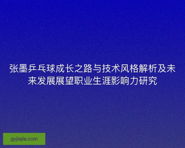 张墨乒乓球成长之路与技术风格解析及未来发展展望职业生涯影响力研究