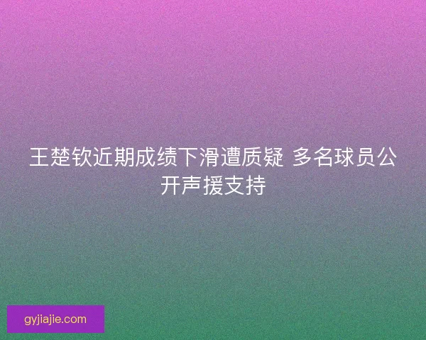 王楚钦近期成绩下滑遭质疑 多名球员公开声援支持