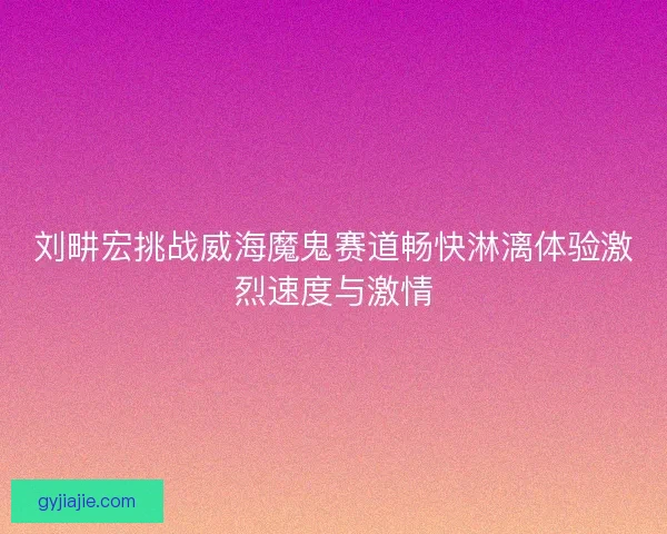 刘畊宏挑战威海魔鬼赛道畅快淋漓体验激烈速度与激情