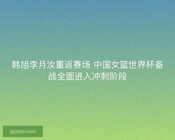 韩旭李月汝重返赛场 中国女篮世界杯备战全面进入冲刺阶段