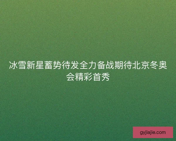 冰雪新星蓄势待发全力备战期待北京冬奥会精彩首秀 冰雪新星蓄势待发全力备战期待北京冬奥会精彩首秀
