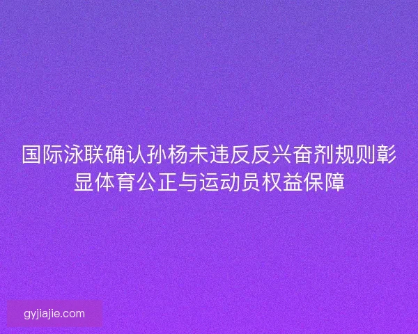 国际泳联确认孙杨未违反反兴奋剂规则彰显体育公正与运动员权益保障