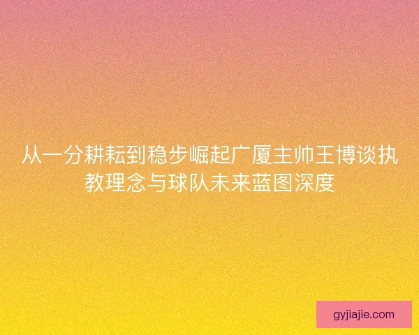 从一分耕耘到稳步崛起广厦主帅王博谈执教理念与球队未来蓝图深度