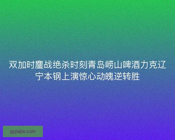 双加时鏖战绝杀时刻青岛崂山啤酒力克辽宁本钢上演惊心动魄逆转胜 双加时鏖战绝杀时刻青岛崂山啤酒力克辽宁本钢上演惊心动魄逆转胜