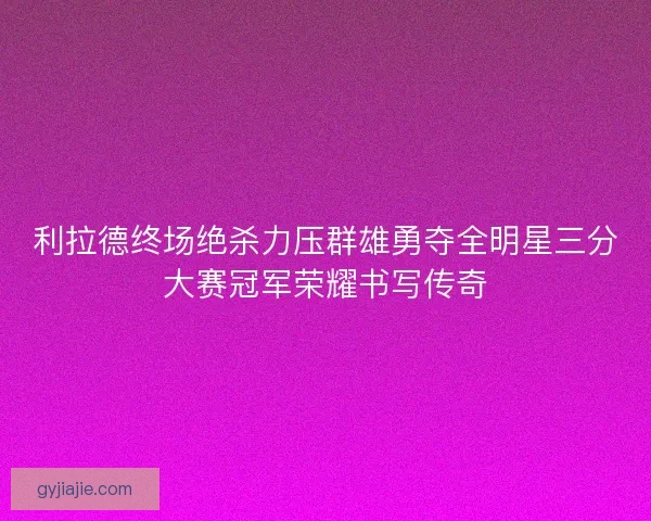 利拉德终场绝杀力压群雄勇夺全明星三分大赛冠军荣耀书写传奇