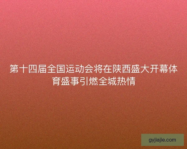 第十四届全国运动会将在陕西盛大开幕体育盛事引燃全城热情